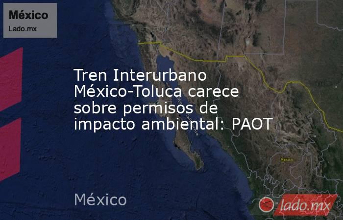 Tren Interurbano México-Toluca carece sobre permisos de impacto ambiental: PAOT. Noticias en tiempo real