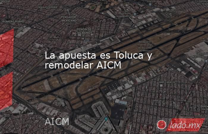 La apuesta es Toluca y remodelar AICM. Noticias en tiempo real