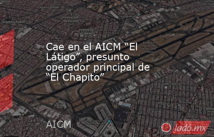 Cae en el AICM “El Látigo”, presunto operador principal de “El Chapito”. Noticias en tiempo real