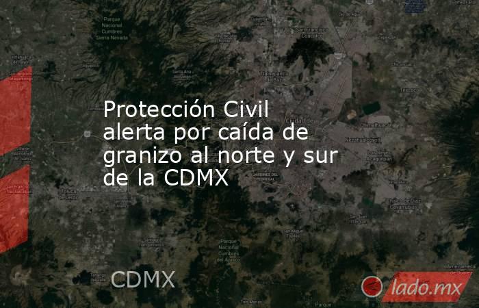 Protección Civil alerta por caída de granizo al norte y sur de la CDMX. Noticias en tiempo real