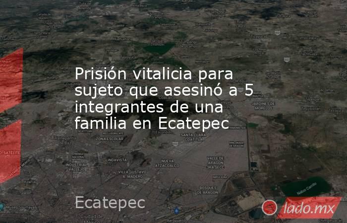 Prisión vitalicia para sujeto que asesinó a 5 integrantes de una familia en Ecatepec. Noticias en tiempo real