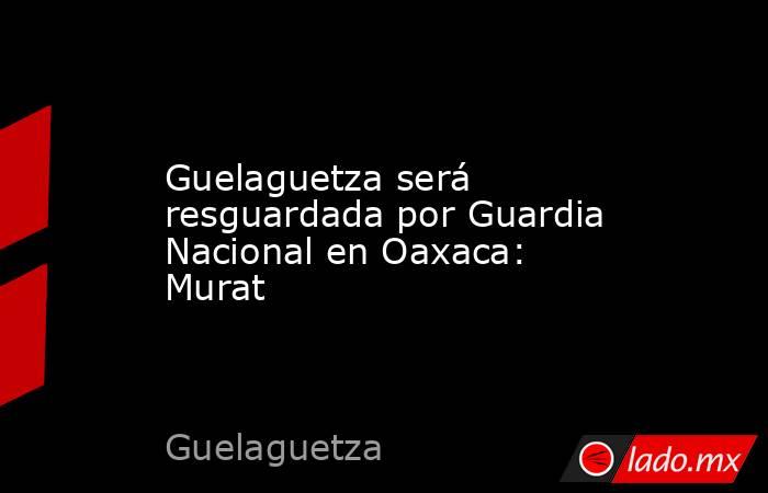 Guelaguetza será resguardada por Guardia Nacional en Oaxaca: Murat. Noticias en tiempo real