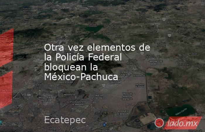 Otra vez elementos de la Policía Federal bloquean la México-Pachuca. Noticias en tiempo real