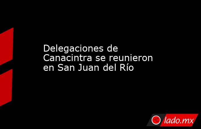 Delegaciones de Canacintra se reunieron en San Juan del Río. Noticias en tiempo real