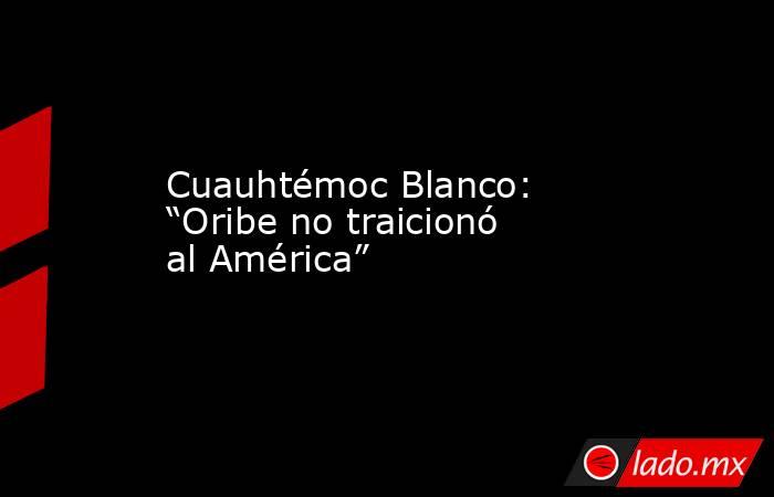 Cuauhtémoc Blanco: “Oribe no traicionó al América”  . Noticias en tiempo real