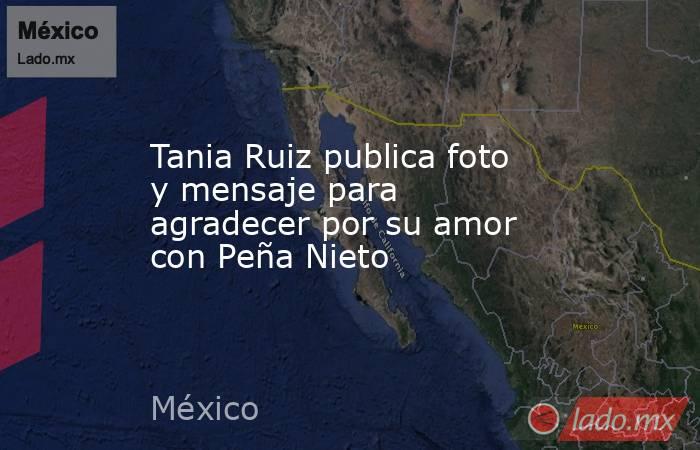 Tania Ruiz publica foto y mensaje para agradecer por su amor con Peña Nieto. Noticias en tiempo real