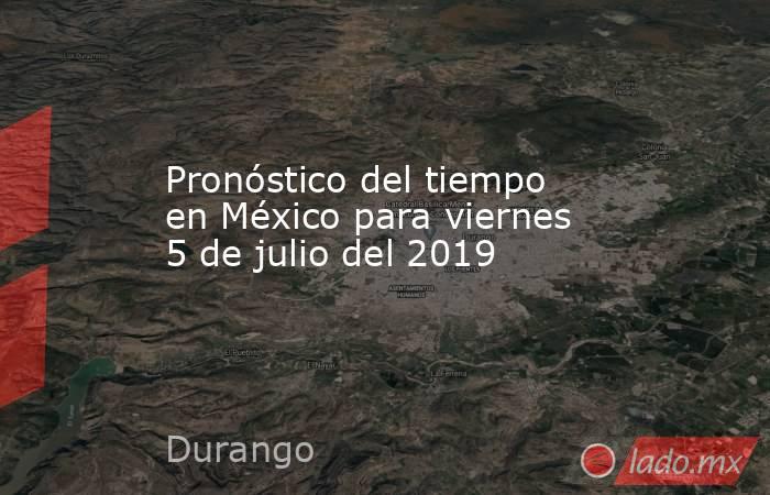 Pronóstico del tiempo en México para viernes 5 de julio del 2019. Noticias en tiempo real