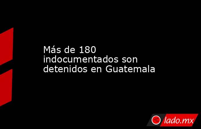Más de 180 indocumentados son detenidos en Guatemala. Noticias en tiempo real