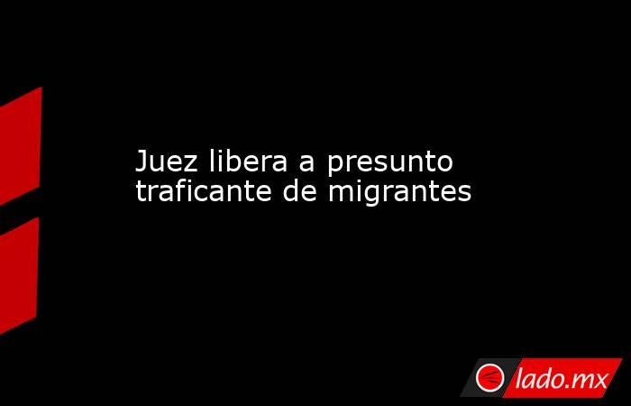 Juez libera a presunto traficante de migrantes. Noticias en tiempo real