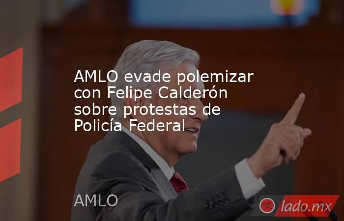 AMLO evade polemizar con Felipe Calderón sobre protestas de Policía Federal. Noticias en tiempo real
