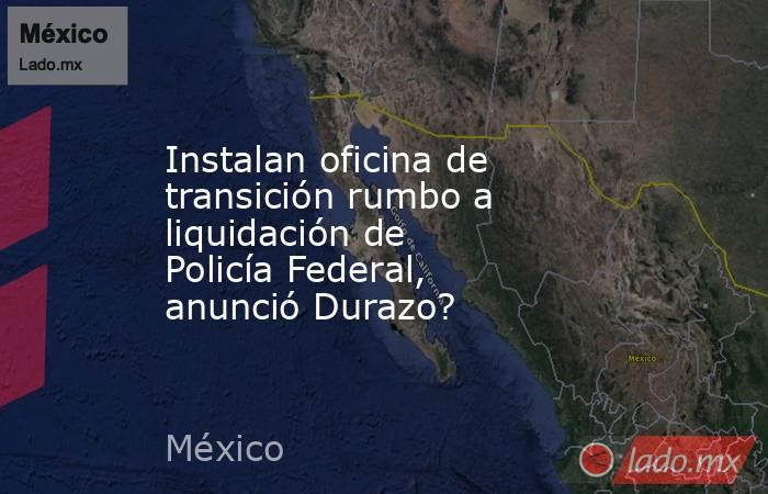 Instalan oficina de transición rumbo a liquidación de Policía Federal, anunció Durazo?. Noticias en tiempo real
