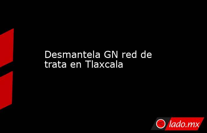 Desmantela GN red de trata en Tlaxcala. Noticias en tiempo real