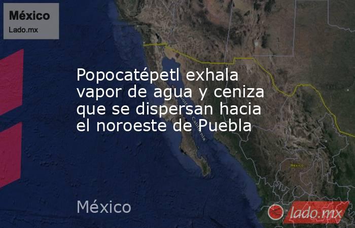 Popocatépetl exhala vapor de agua y ceniza que se dispersan hacia el noroeste de Puebla. Noticias en tiempo real