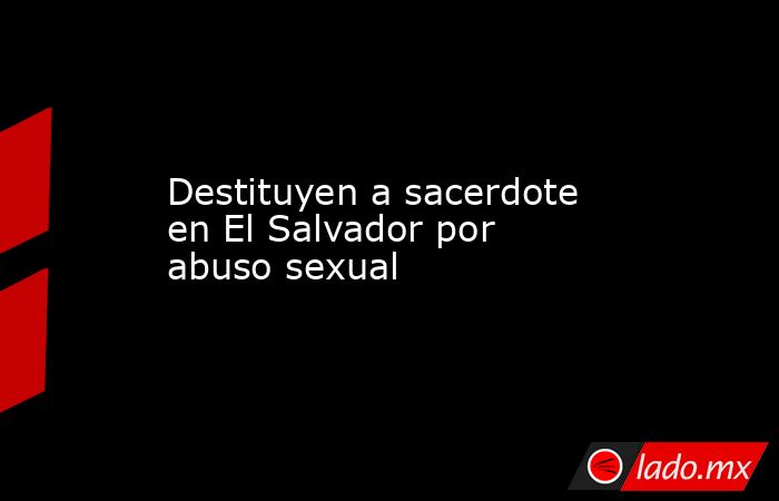 Destituyen a sacerdote en El Salvador por abuso sexual. Noticias en tiempo real