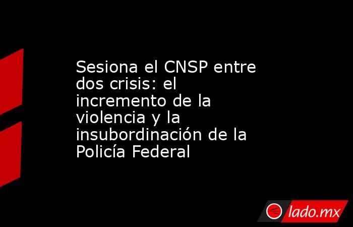 Sesiona el CNSP entre dos crisis: el incremento de la violencia y la insubordinación de la Policía Federal. Noticias en tiempo real