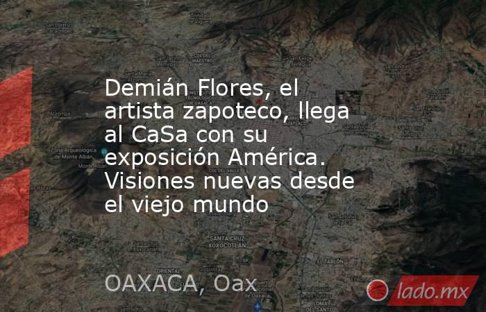 Demián Flores, el artista zapoteco, llega al CaSa con su exposición América. Visiones nuevas desde el viejo mundo. Noticias en tiempo real