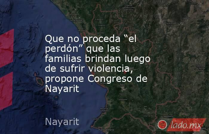Que no proceda “el perdón” que las familias brindan luego de sufrir violencia, propone Congreso de Nayarit. Noticias en tiempo real