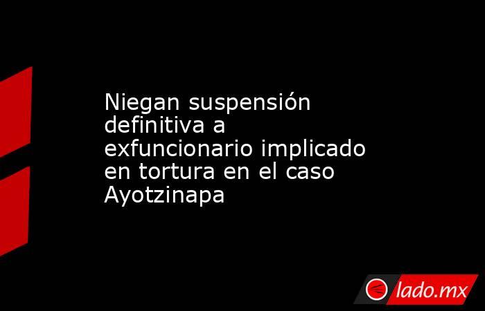 Niegan suspensión definitiva a exfuncionario implicado en tortura en el caso Ayotzinapa. Noticias en tiempo real