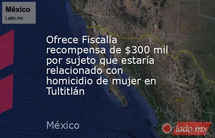 Ofrece Fiscalía recompensa de $300 mil por sujeto que estaría relacionado con homicidio de mujer en Tultitlán. Noticias en tiempo real