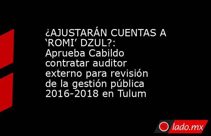 ¿AJUSTARÁN CUENTAS A ‘ROMI’ DZUL?: Aprueba Cabildo contratar auditor externo para revisión de la gestión pública 2016-2018 en Tulum. Noticias en tiempo real
