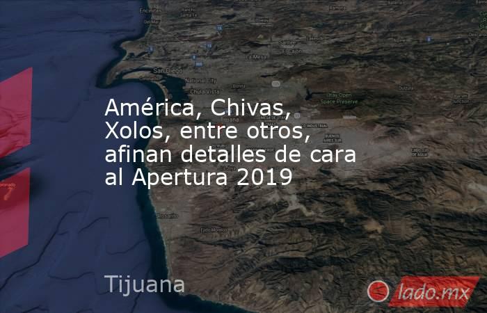 América, Chivas, Xolos, entre otros, afinan detalles de cara al Apertura 2019. Noticias en tiempo real