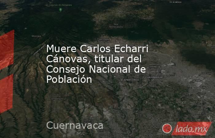 Muere Carlos Echarri Cánovas, titular del Consejo Nacional de Población. Noticias en tiempo real