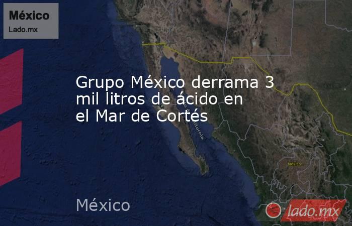 Grupo México derrama 3 mil litros de ácido en el Mar de Cortés
. Noticias en tiempo real