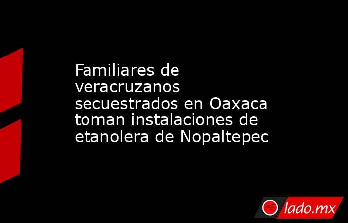 Familiares de veracruzanos secuestrados en Oaxaca toman instalaciones de etanolera de Nopaltepec. Noticias en tiempo real