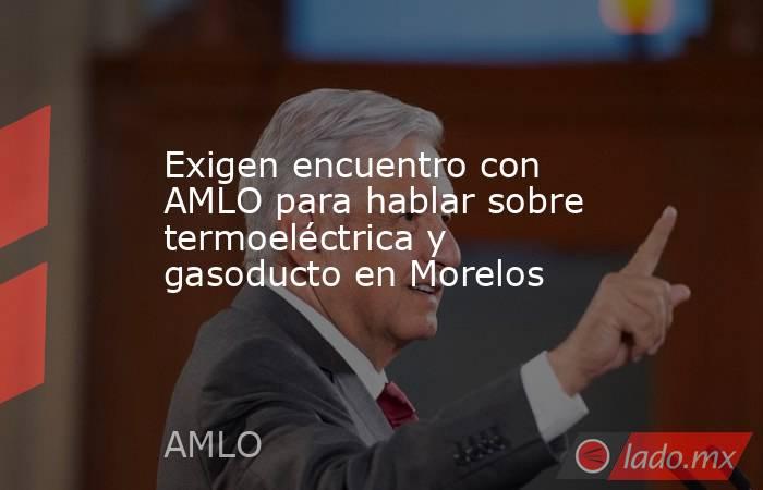 Exigen encuentro con AMLO para hablar sobre termoeléctrica y gasoducto en Morelos. Noticias en tiempo real