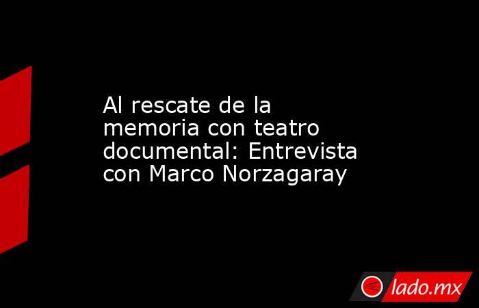 Al rescate de la memoria con teatro documental: Entrevista con Marco Norzagaray. Noticias en tiempo real