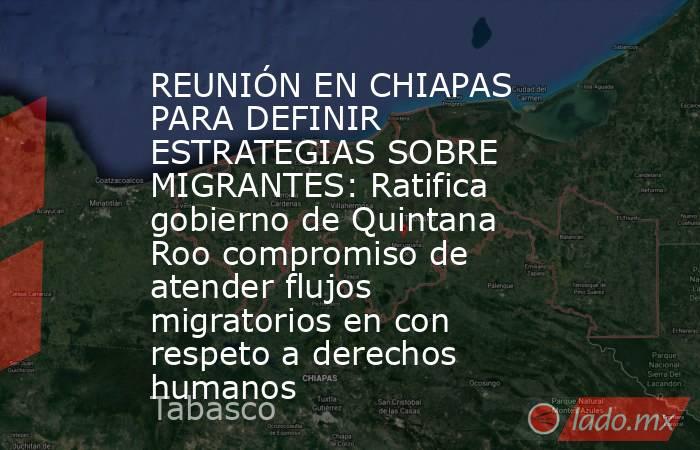REUNIÓN EN CHIAPAS PARA DEFINIR ESTRATEGIAS SOBRE MIGRANTES: Ratifica gobierno de Quintana Roo compromiso de atender flujos migratorios en con respeto a derechos humanos. Noticias en tiempo real