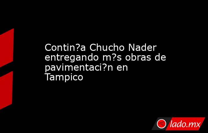 Contin?a Chucho Nader entregando m?s obras de pavimentaci?n en Tampico. Noticias en tiempo real