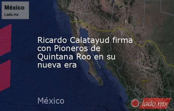 Ricardo Calatayud firma con Pioneros de Quintana Roo en su nueva era. Noticias en tiempo real