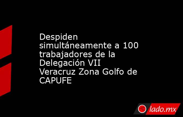 Despiden simultáneamente a 100 trabajadores de la Delegación VII Veracruz Zona Golfo de CAPUFE. Noticias en tiempo real