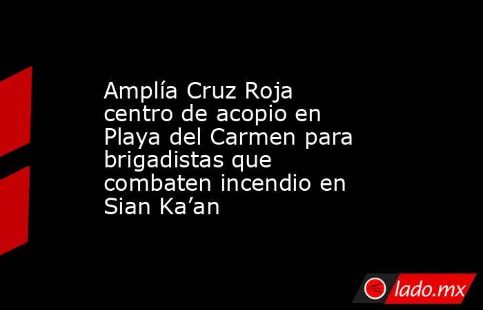 Amplía Cruz Roja centro de acopio en Playa del Carmen para brigadistas que combaten incendio en Sian Ka’an. Noticias en tiempo real