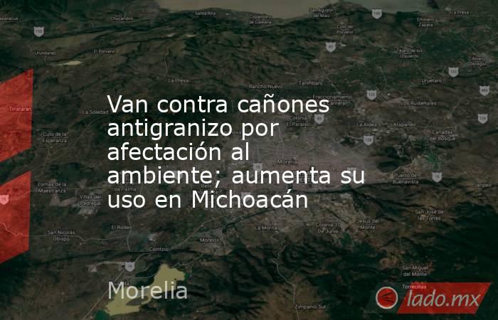 Van contra cañones antigranizo por afectación al ambiente; aumenta su uso en Michoacán. Noticias en tiempo real