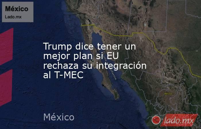 Trump dice tener un mejor plan si EU rechaza su integración al T-MEC. Noticias en tiempo real