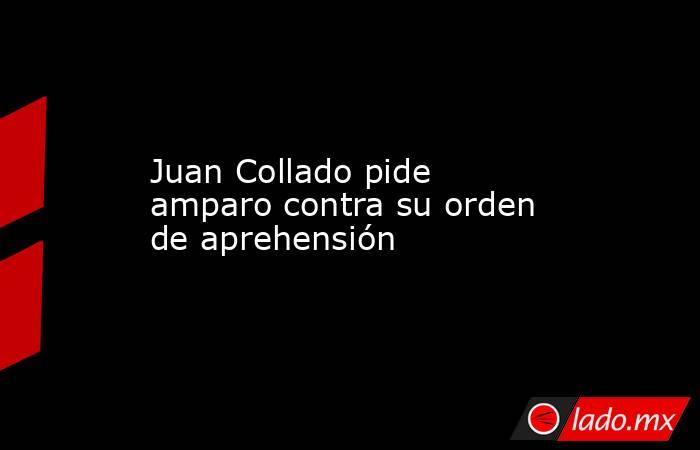 Juan Collado pide amparo contra su orden de aprehensión. Noticias en tiempo real