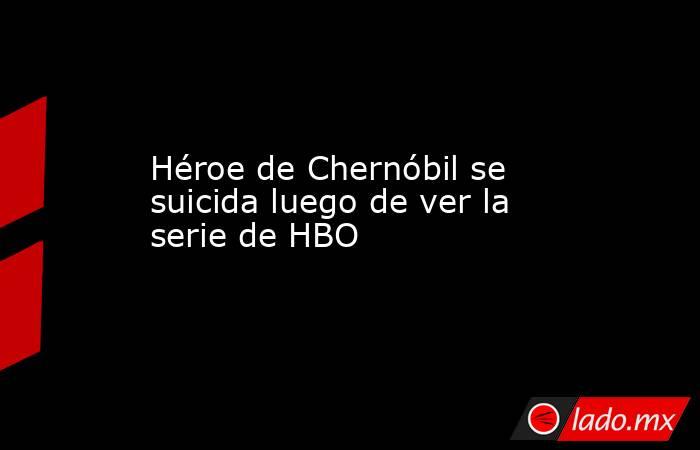 Héroe de Chernóbil se suicida luego de ver la serie de HBO. Noticias en tiempo real