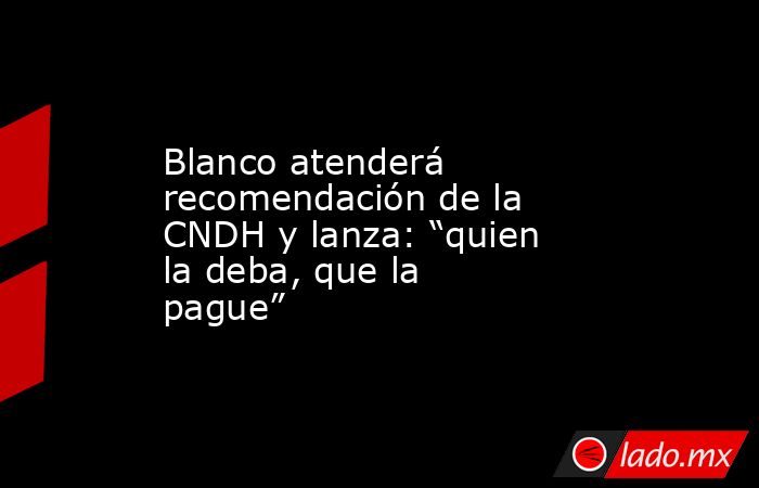 Blanco atenderá recomendación de la CNDH y lanza: “quien la deba, que la pague”. Noticias en tiempo real