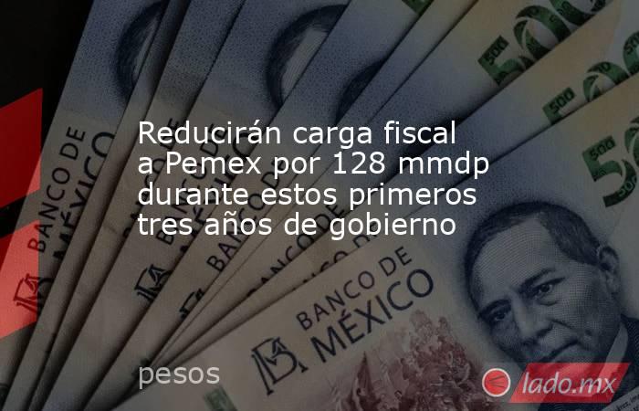 Reducirán carga fiscal a Pemex por 128 mmdp durante estos primeros tres años de gobierno. Noticias en tiempo real