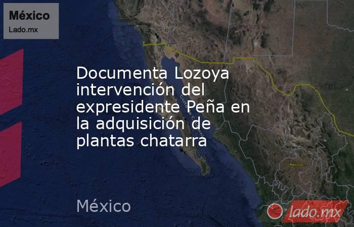 Documenta Lozoya intervención del expresidente Peña en la adquisición de plantas chatarra. Noticias en tiempo real