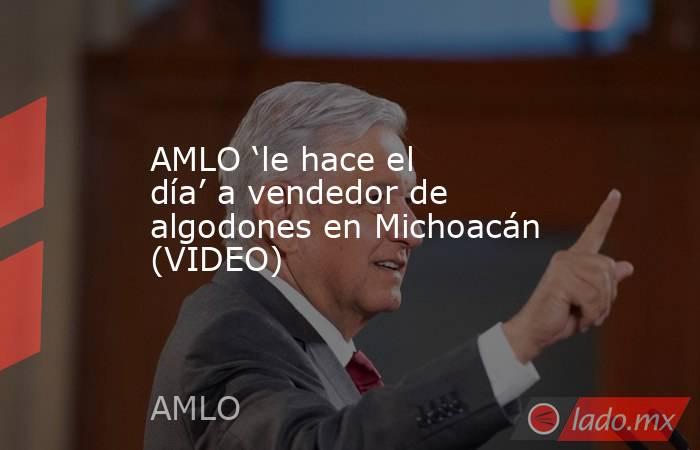 AMLO ‘le hace el día’ a vendedor de algodones en Michoacán (VIDEO). Noticias en tiempo real
