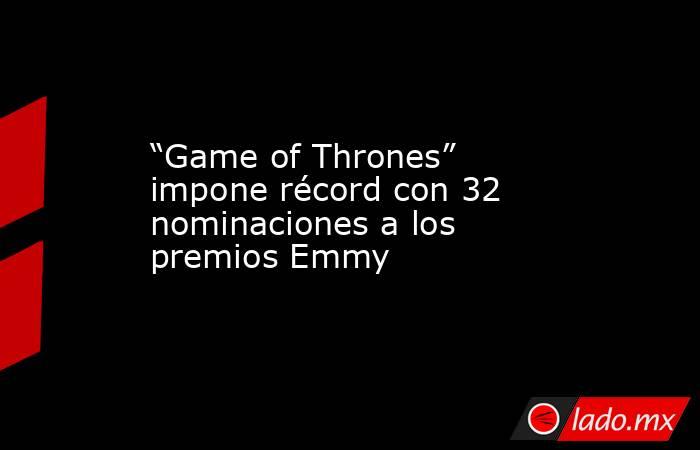 “Game of Thrones” impone récord con 32 nominaciones a los premios Emmy. Noticias en tiempo real