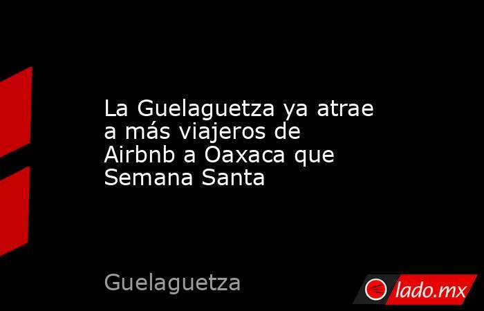 La Guelaguetza ya atrae a más viajeros de Airbnb a Oaxaca que Semana Santa. Noticias en tiempo real