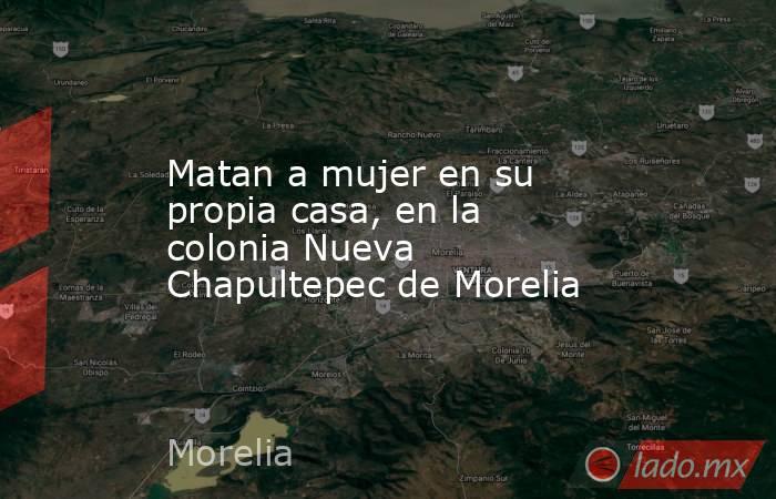Matan a mujer en su propia casa, en la colonia Nueva Chapultepec de Morelia. Noticias en tiempo real