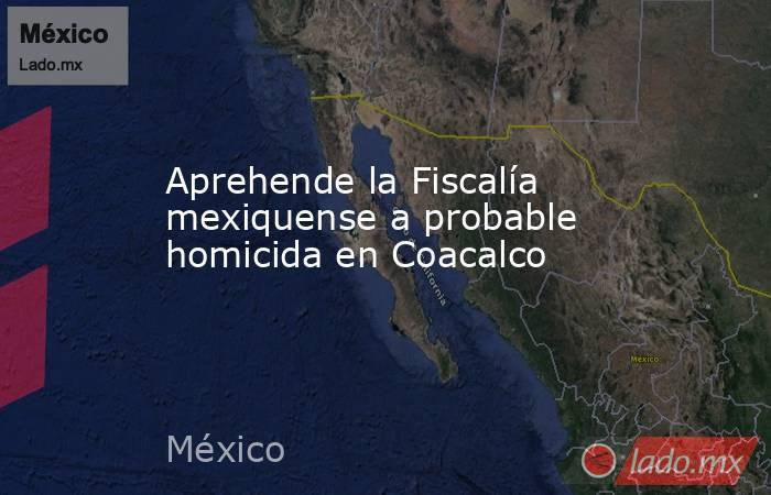 Aprehende la Fiscalía mexiquense a probable homicida en Coacalco. Noticias en tiempo real