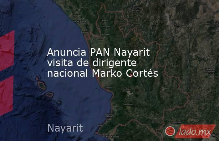 Anuncia PAN Nayarit visita de dirigente nacional Marko Cortés. Noticias en tiempo real