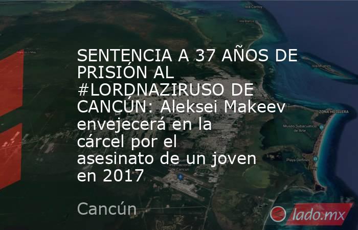 SENTENCIA A 37 AÑOS DE PRISIÓN AL #LORDNAZIRUSO DE CANCÚN: Aleksei Makeev envejecerá en la cárcel por el asesinato de un joven en 2017. Noticias en tiempo real