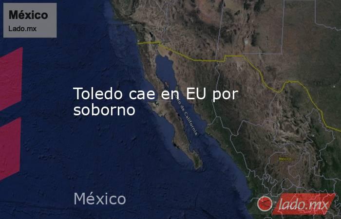 Toledo cae en EU por soborno. Noticias en tiempo real